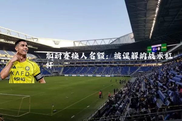 加时赛换人名额：被误解的战术杠杆