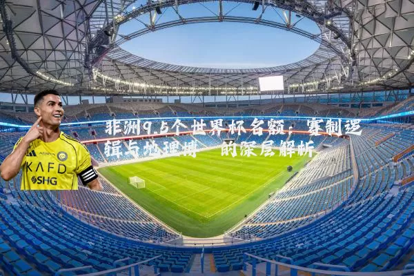 非洲9.5个世界杯名额：赛制逻辑与地理博弈的深层解析